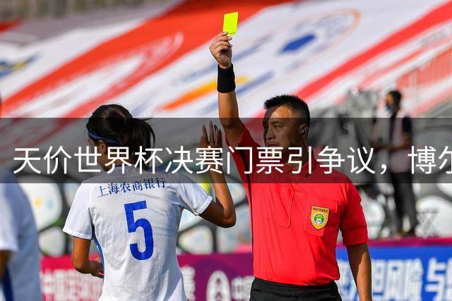 天价世界杯决赛门票引争议，博尔哈怒斥主办方敛财行为