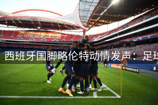 西班牙国脚略伦特动情发声：足球让分裂的国家重拾团结荣光